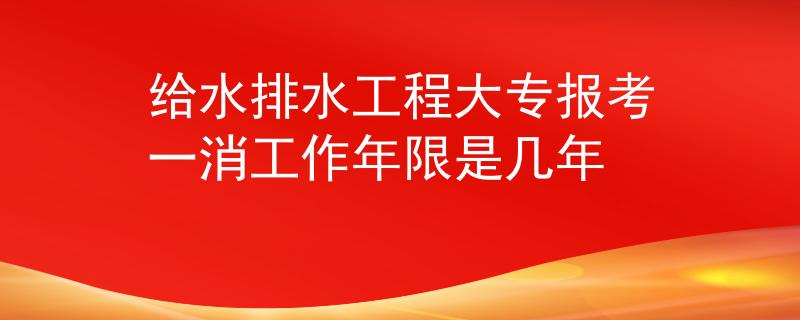 给水排水工程大专报考一消工作年限是几年