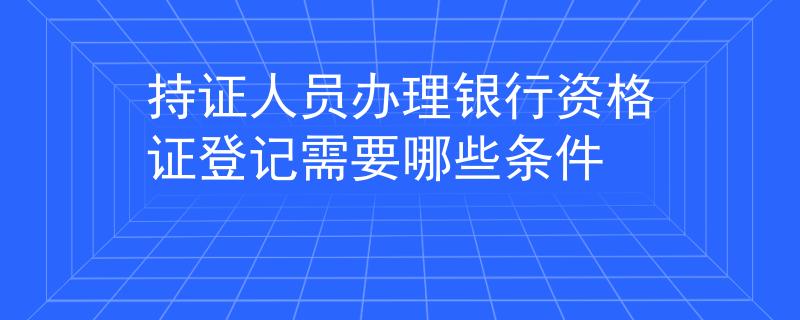 持证人员办理银行资格证登记需要哪些条件