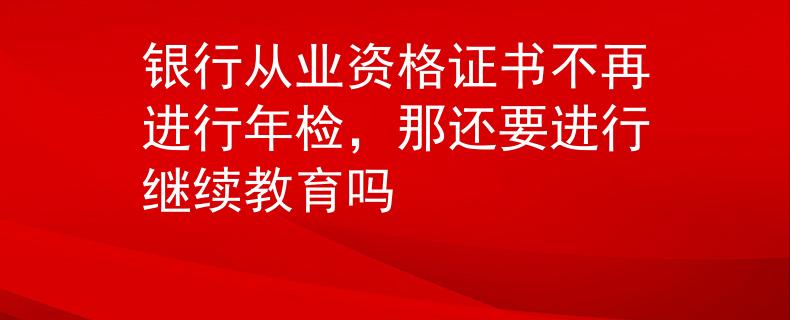 银行从业资格证书不再进行年检，那还要进行继续教育吗