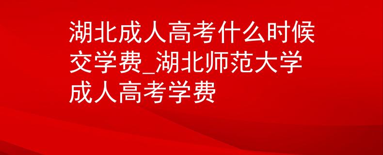 湖北成人高考什么时候交学费_湖北师范大学成人高考学费 湖北成人高考什么时候交学费_湖北师范大学成人高考学费