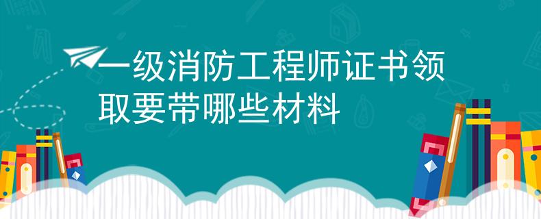 一级消防工程师证书领取要带哪些材料