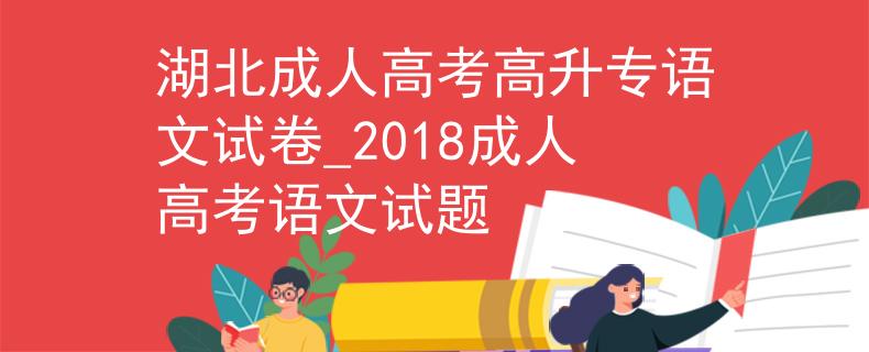 湖北成人高考高升专语文试卷_2018成人高考语文试题 湖北成人高考高升专语文试卷_2018成人高考语文试题