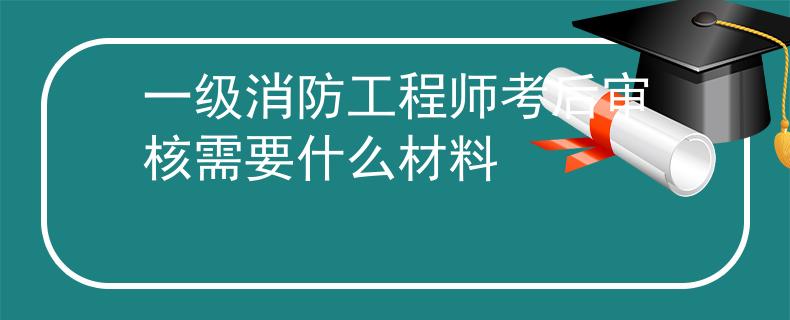一级消防工程师考后审核需要什么材料