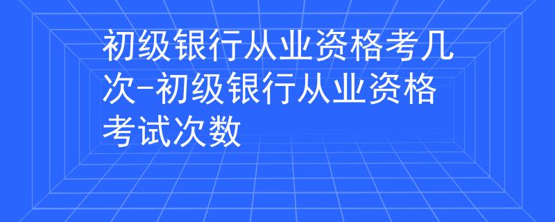 初级银行从业资格考几次-初级银行从业资格考试次数