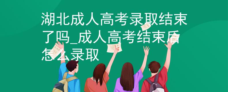湖北成人高考录取结束了吗_成人高考结束后怎么录取