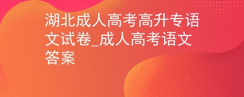 湖北成人高考高升专语文试卷_成人高考语文答案 湖北成人高考高升专语文试卷_成人高考语文答案