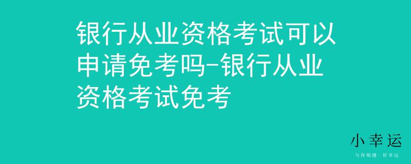 银行从业资格考试可以申请免考吗-银行从业资格考试免考