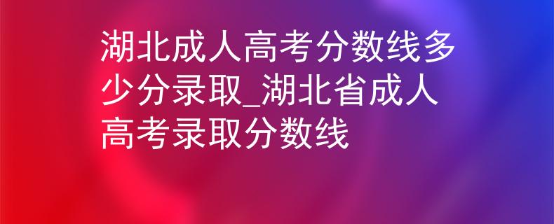 湖北成人高考分数线多少分录取_湖北省成人高考录取分数线 湖北成人高考分数线多少分录取_湖北省成人高考录取分数线