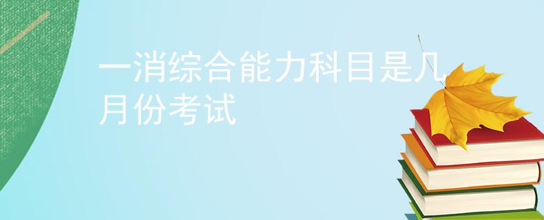 一消综合能力科目是几月份考试