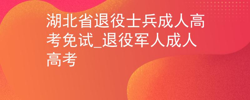 湖北省退役士兵成人高考免试_退役军人成人高考