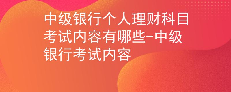 中级银行个人理财科目考试内容有哪些-中级银行考试内容