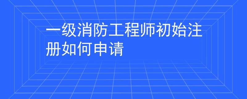 一级消防工程师初始注册如何申请