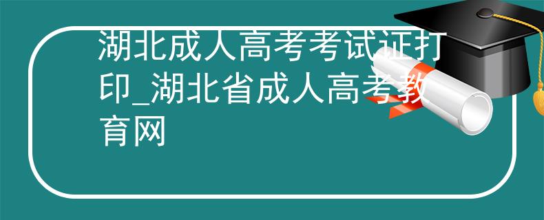 湖北成人高考考试证打印_湖北省成人高考教育网
