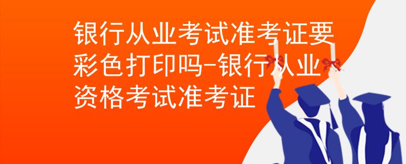 银行从业考试准考证要彩色打印吗-银行从业资格考试准考证