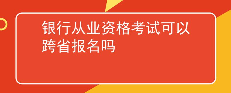 银行从业资格考试可以跨省报名吗