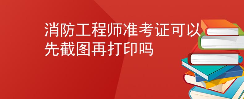 消防工程师准考证可以先截图再打印吗