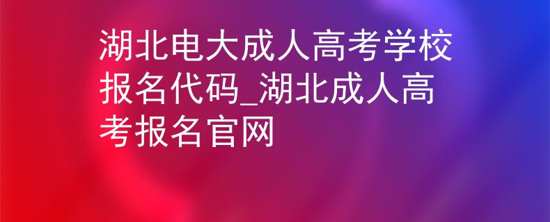 湖北电大成人高考学校报名代码_湖北成人高考报名官网