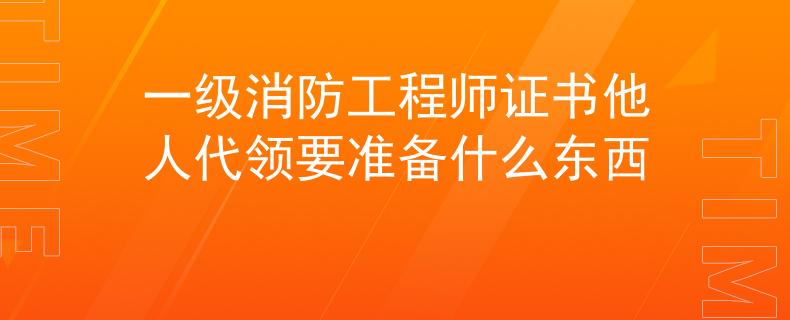 一级消防工程师证书他人代领要准备什么东西