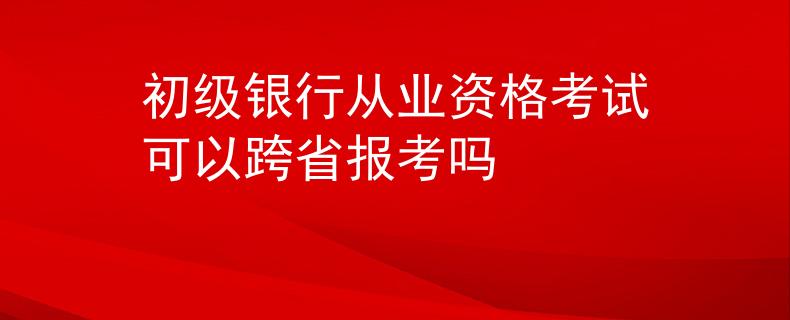 初级银行从业资格考试可以跨省报考吗