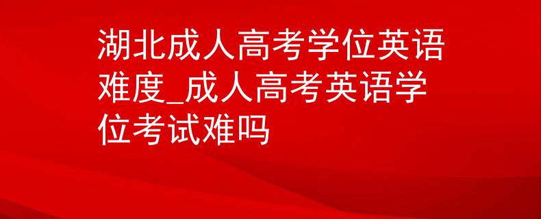 湖北成人高考学位英语难度_成人高考英语学位考试难吗