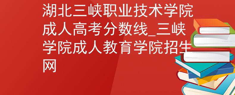 湖北三峡职业技术学院成人高考分数线_三峡学院成人教育学院招生网
