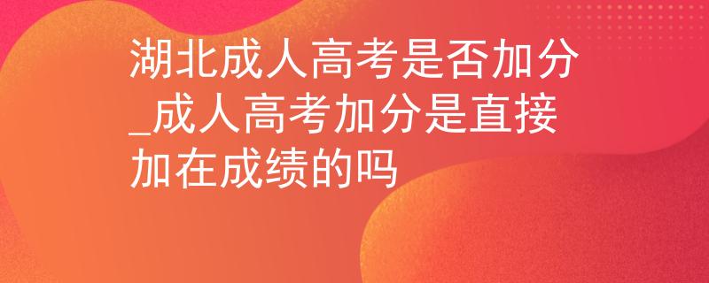 湖北成人高考是否加分_成人高考加分是直接加在成绩的吗