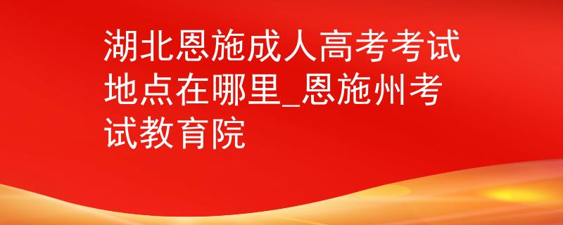 湖北恩施成人高考考试地点在哪里_恩施州考试教育院