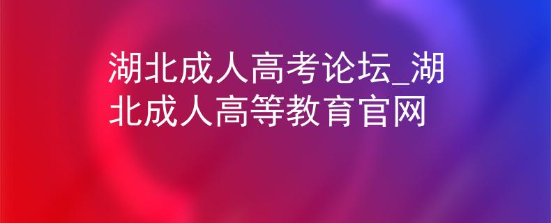 湖北成人高考论坛_湖北成人高等教育官网
