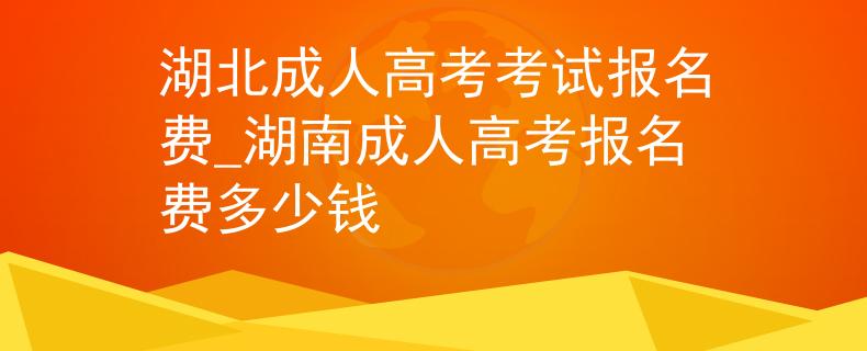 湖北成人高考考试报名费_湖南成人高考报名费多少钱