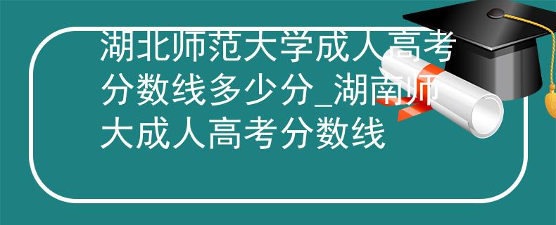 湖北师范大学成人高考分数线多少分_湖南师大成人高考分数线