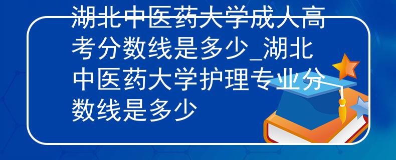 湖北中医药大学成人高考分数线是多少_湖北中医药大学护理专业分数线是多少
