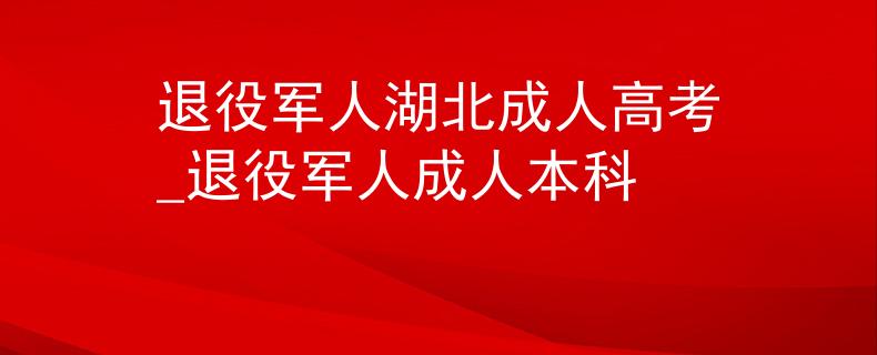 退役军人湖北成人高考_退役军人成人本科