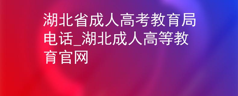 湖北省成人高考教育局电话_湖北成人高等教育官网
