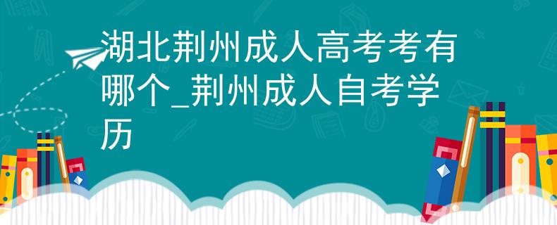 湖北荆州成人高考考有哪个_荆州成人自考学历