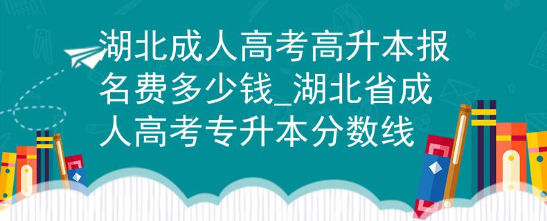 湖北成人高考高升本报名费多少钱_湖北省成人高考专升本分数线
