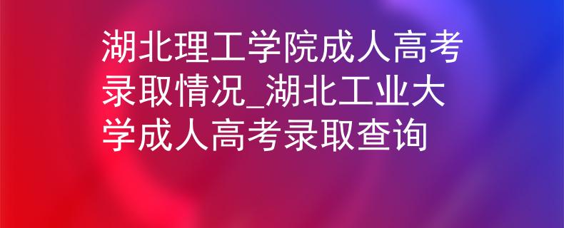 湖北理工学院成人高考录取情况_湖北工业大学成人高考录取查询