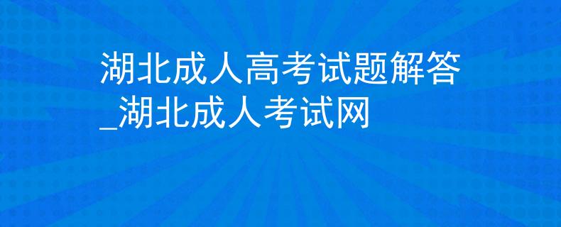 湖北成人高考试题解答_湖北成人考试网
