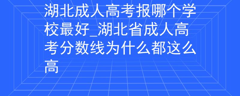 湖北成人高考报哪个学校最好_湖北省成人高考分数线为什么都这么高