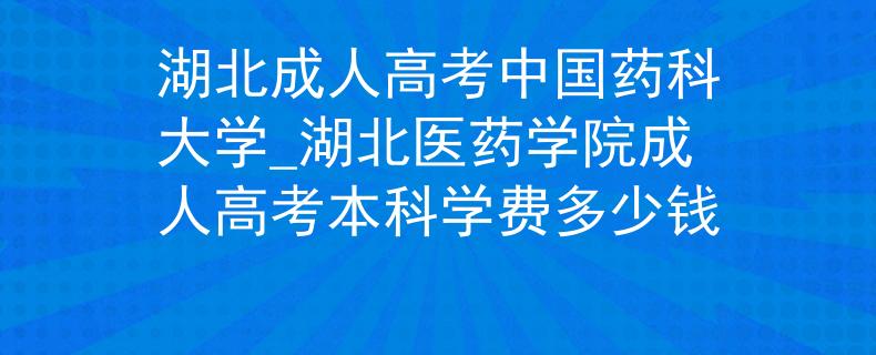 湖北成人高考中国药科大学_湖北医药学院成人高考本科学费多少钱 湖北成人高考中国药科大学_湖北医药学院成人高考本科学费多少钱