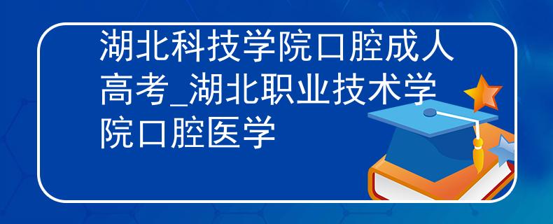湖北科技学院口腔成人高考_湖北职业技术学院口腔医学