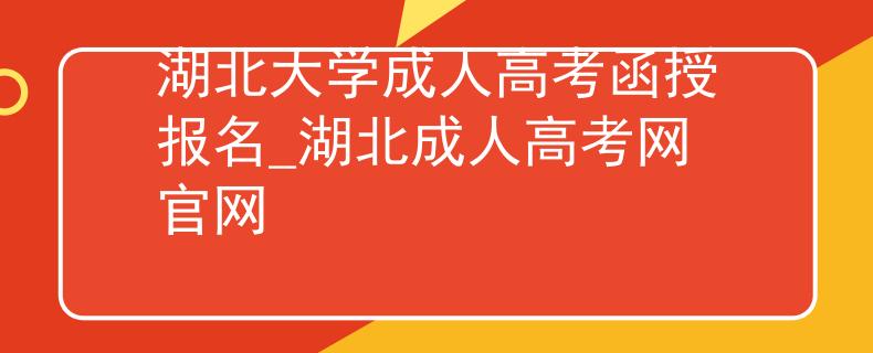湖北大学成人高考函授报名_湖北成人高考网官网