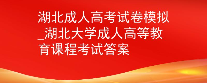 湖北成人高考试卷模拟_湖北大学成人高等教育课程考试答案