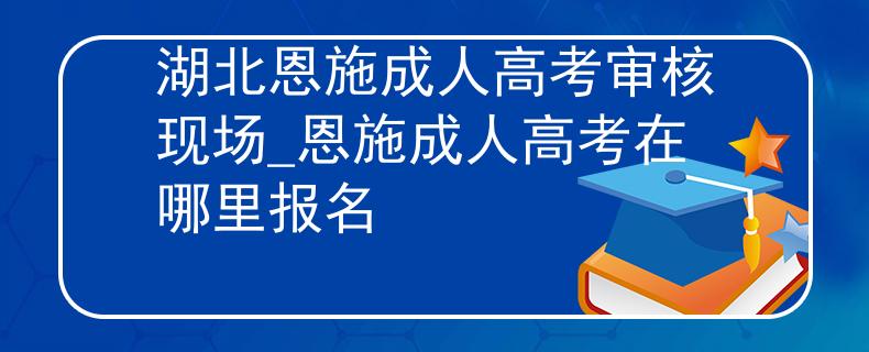 湖北恩施成人高考审核现场_恩施成人高考在哪里报名