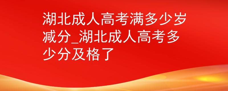 湖北成人高考满多少岁减分_湖北成人高考多少分及格了