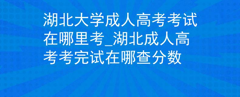 湖北大学成人高考考试在哪里考_湖北成人高考考完试在哪查分数
