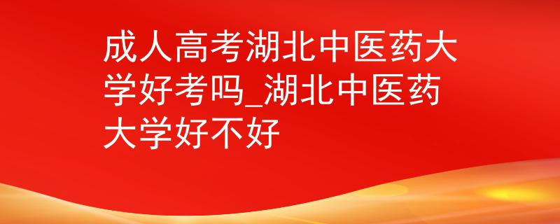 成人高考湖北中医药大学好考吗_湖北中医药大学好不好