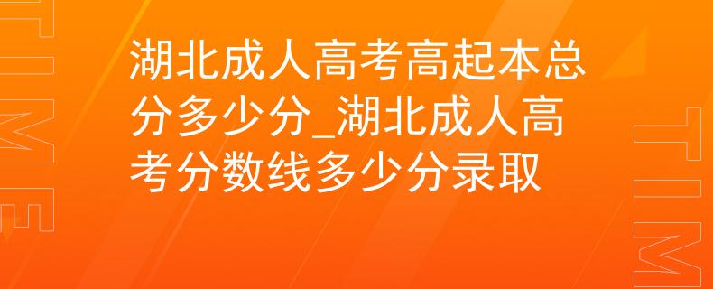 湖北成人高考高起本总分多少分_湖北成人高考分数线多少分录取