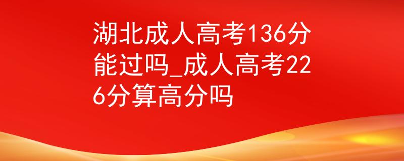 湖北成人高考136分能过吗_成人高考226分算高分吗