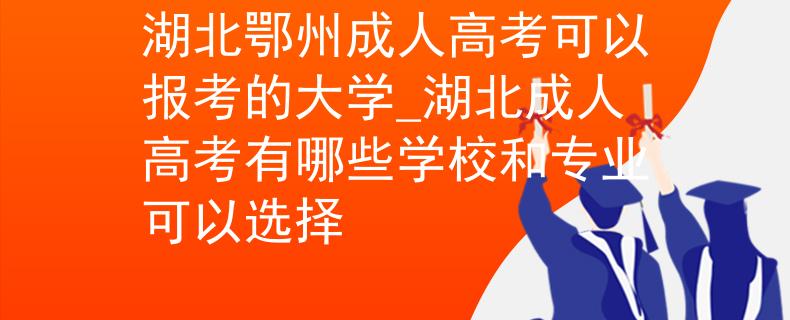 湖北鄂州成人高考可以报考的大学_湖北成人高考有哪些学校和专业可以选择