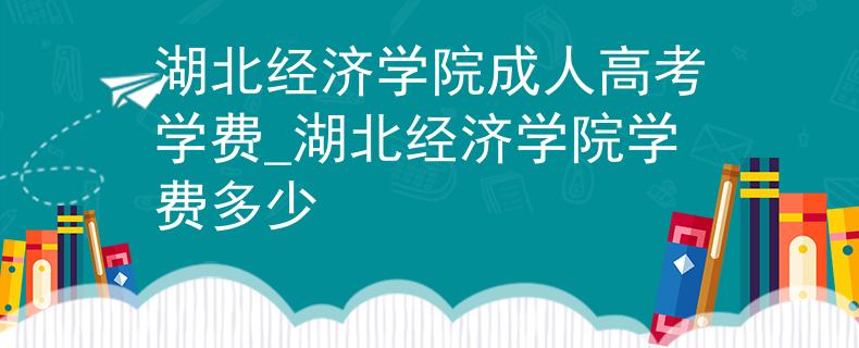 湖北经济学院成人高考学费_湖北经济学院学费多少